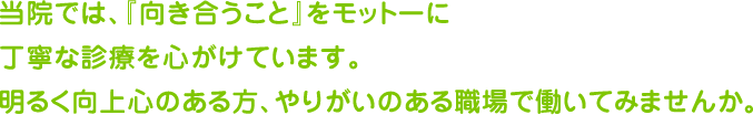 当院では、『向き合うこと』をモットーに丁寧な診療を心がけています。明るく向上心のある方、やりがいのある職場で働いてみませんか。